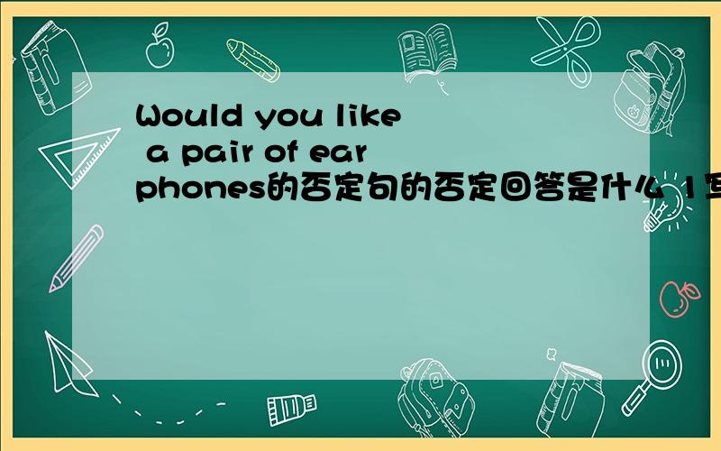 Would you like a pair of earphones的否定句的否定回答是什么 1写否定句 2写回答