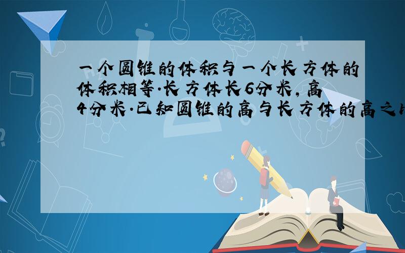 一个圆锥的体积与一个长方体的体积相等.长方体长6分米,高4分米.已知圆锥的高与长方体的高之比是3：4,求圆锥的底面积是多