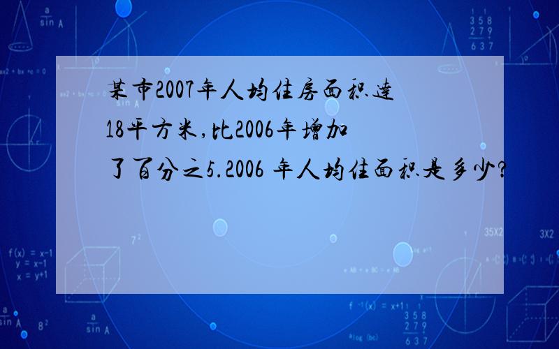 某市2007年人均住房面积达18平方米,比2006年增加了百分之5.2006 年人均住面积是多少?