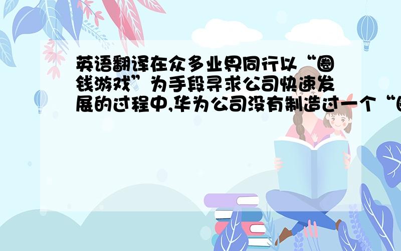 英语翻译在众多业界同行以“圈钱游戏”为手段寻求公司快速发展的过程中,华为公司没有制造过一个“圈钱概念”,这在近几年中国高