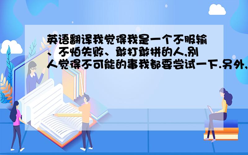 英语翻译我觉得我是一个不服输、不怕失败、敢打敢拼的人,别人觉得不可能的事我都要尝试一下.另外,我也是一个责任心强的人,也