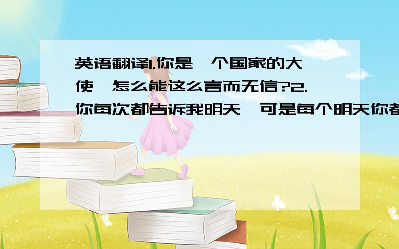 英语翻译1.你是一个国家的大使,怎么能这么言而无信?2.你每次都告诉我明天,可是每个明天你都没来.3.你让我怎么相信你?