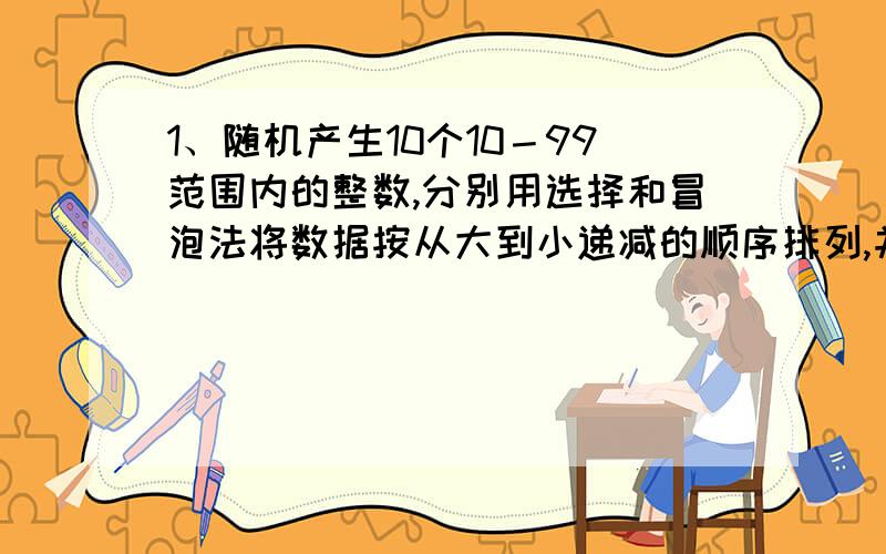 1、随机产生10个10－99范围内的整数,分别用选择和冒泡法将数据按从大到小递减的顺序排列,并显示排序结果