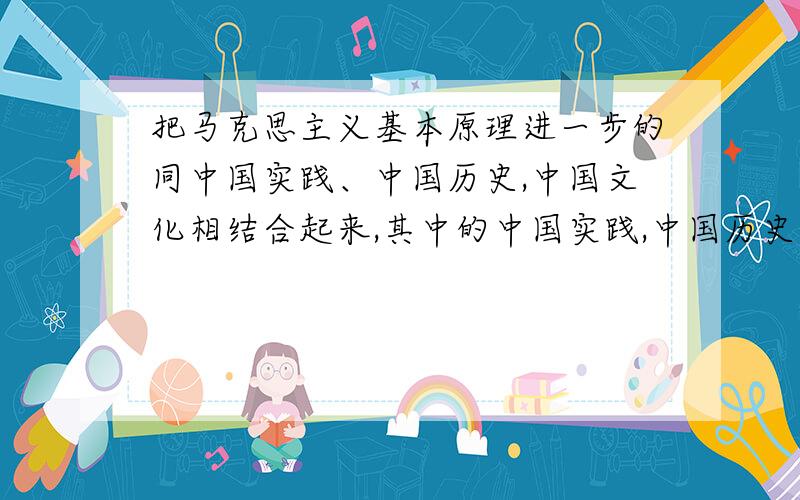 把马克思主义基本原理进一步的同中国实践、中国历史,中国文化相结合起来,其中的中国实践,中国历史,中国文化分别具体指什么