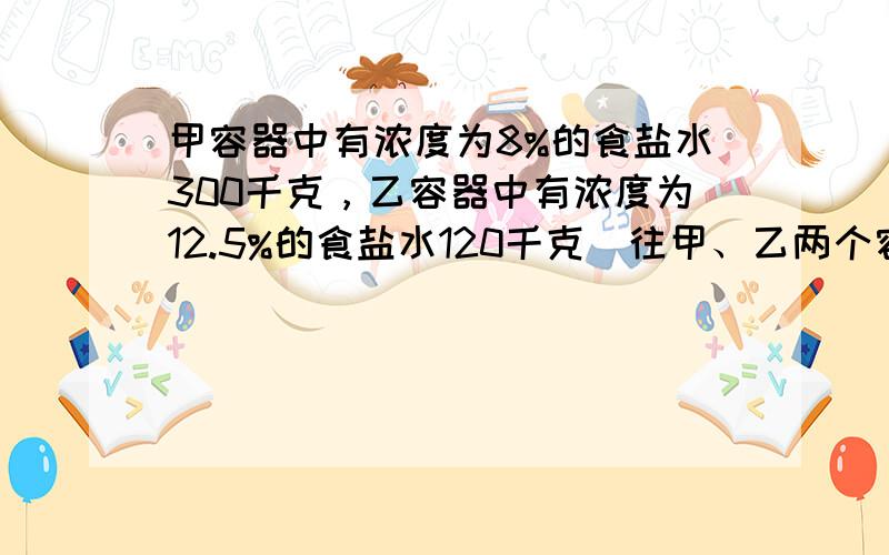 甲容器中有浓度为8%的食盐水300千克，乙容器中有浓度为12.5%的食盐水120千克．往甲、乙两个容器中倒入等量的水，使