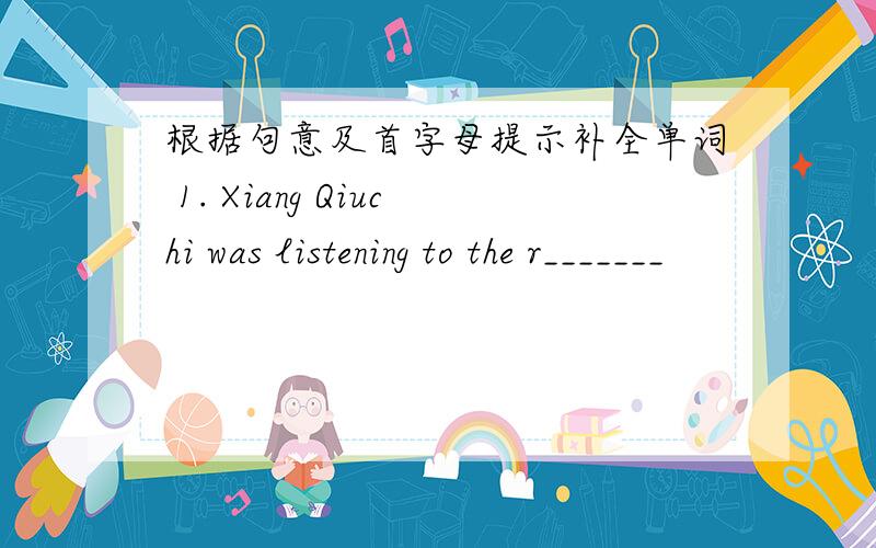 根据句意及首字母提示补全单词 1. Xiang Qiuchi was listening to the r_______