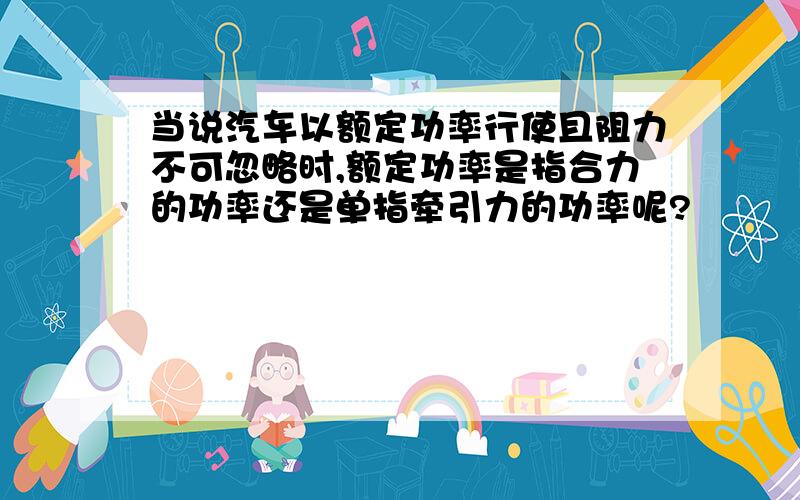 当说汽车以额定功率行使且阻力不可忽略时,额定功率是指合力的功率还是单指牵引力的功率呢?