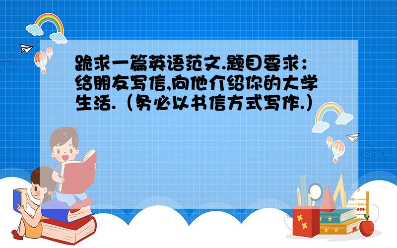 跪求一篇英语范文.题目要求：给朋友写信,向他介绍你的大学生活.（务必以书信方式写作.）