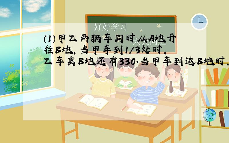 （1）甲乙两辆车同时从A地开往B地,当甲车到1/3处时,乙车离B地还有330.当甲车到达B地时,乙车离B地还有1/5,A