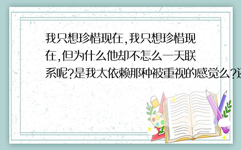 我只想珍惜现在,我只想珍惜现在,但为什么他却不怎么一天联系呢?是我太依赖那种被重视的感觉么?还是我不够坚信呢?怕他乱来呢