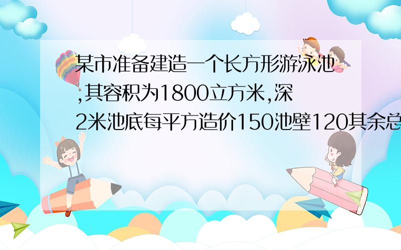 某市准备建造一个长方形游泳池,其容积为1800立方米,深2米池底每平方造价150池壁120其余总费用16200怎...