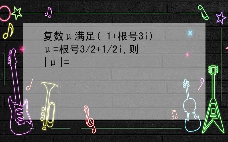 复数μ满足(-1+根号3i)μ=根号3/2+1/2i,则|μ|=