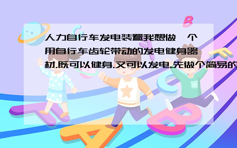 人力自行车发电装置我想做一个用自行车齿轮带动的发电健身器材，既可以健身，又可以发电。先做个简易的，然后再改进，造型后出三