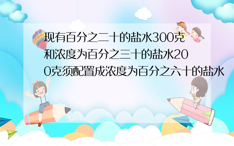 现有百分之二十的盐水300克和浓度为百分之三十的盐水200克须配置成浓度为百分之六十的盐水