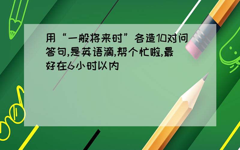 用“一般将来时”各造10对问答句,是英语滴,帮个忙啦,最好在6小时以内