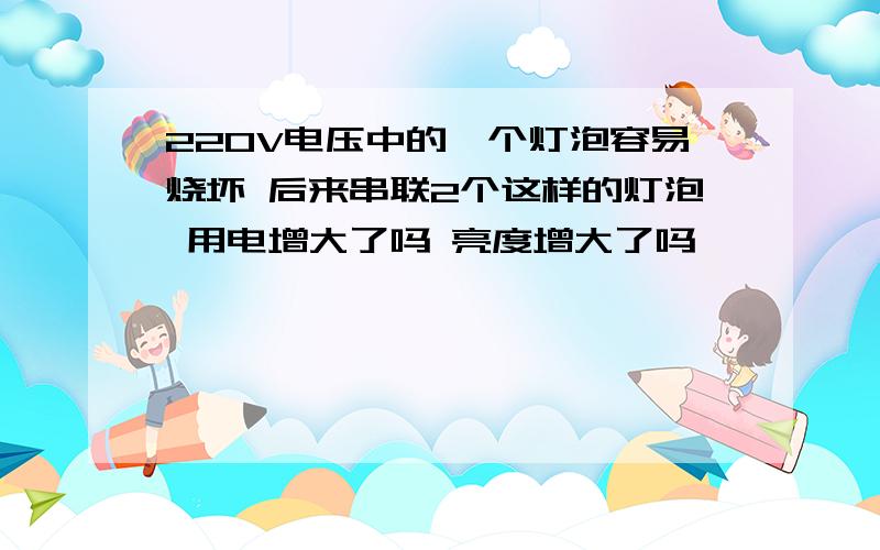 220V电压中的一个灯泡容易烧坏 后来串联2个这样的灯泡 用电增大了吗 亮度增大了吗