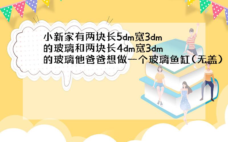 小新家有两块长5dm宽3dm的玻璃和两块长4dm宽3dm的玻璃他爸爸想做一个玻璃鱼缸(无盖）还要配一块多少平方分