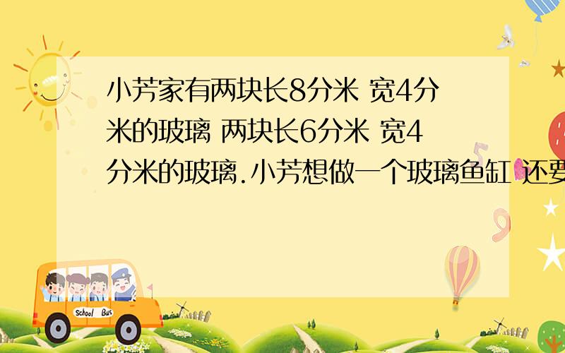 小芳家有两块长8分米 宽4分米的玻璃 两块长6分米 宽4分米的玻璃.小芳想做一个玻璃鱼缸 还要配一块长（ ）