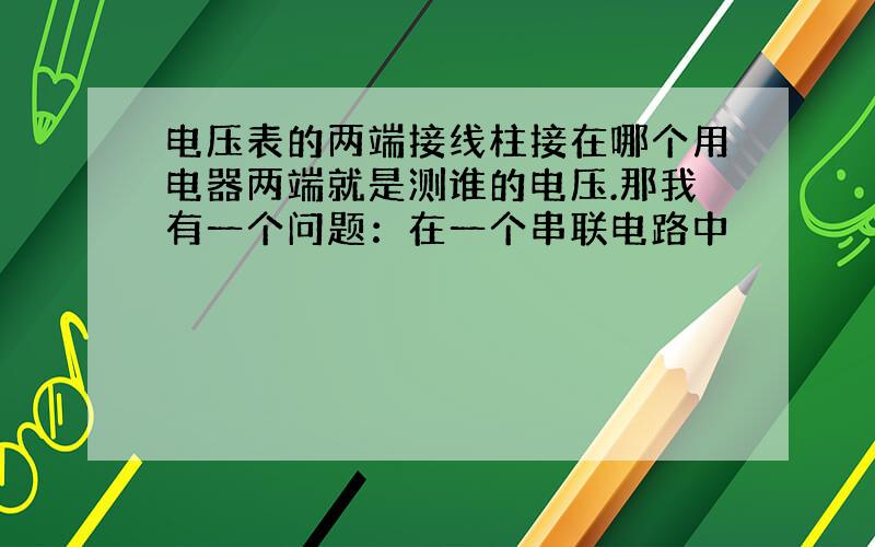 电压表的两端接线柱接在哪个用电器两端就是测谁的电压.那我有一个问题：在一个串联电路中