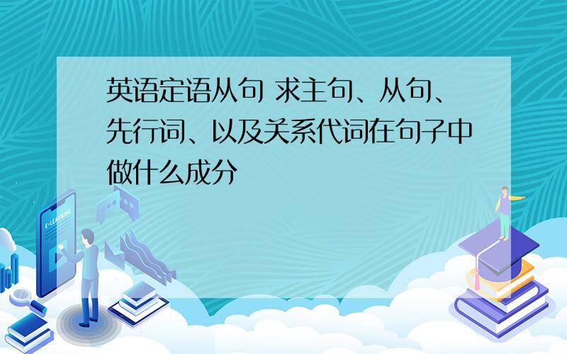 英语定语从句 求主句、从句、先行词、以及关系代词在句子中做什么成分