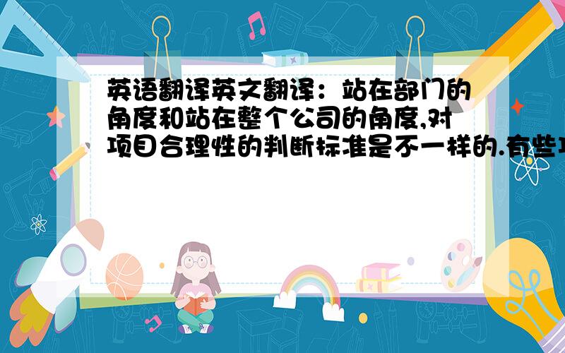 英语翻译英文翻译：站在部门的角度和站在整个公司的角度,对项目合理性的判断标准是不一样的.有些项目,部门认为不值得做,但是