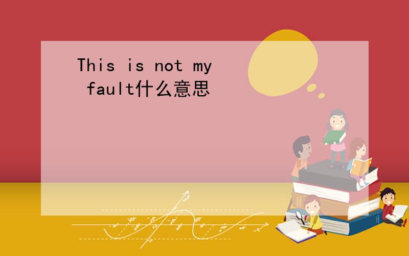 This is not my fault什么意思