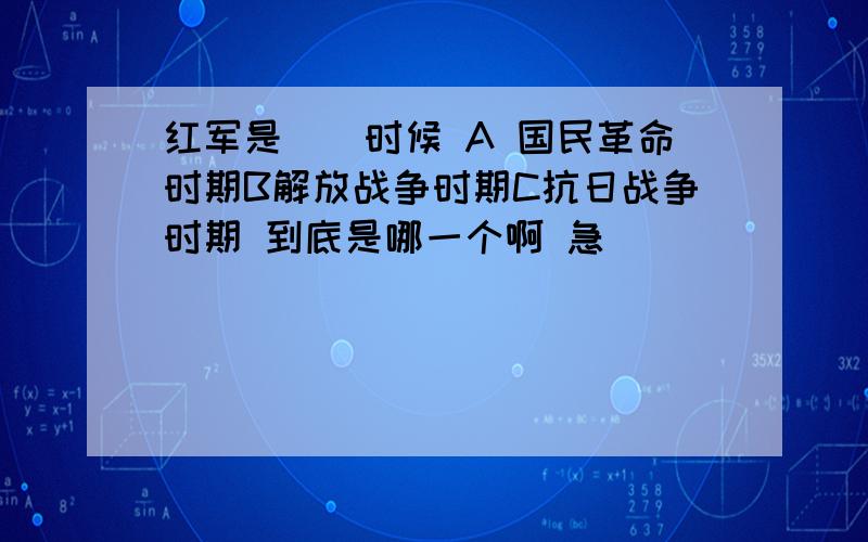 红军是()时候 A 国民革命时期B解放战争时期C抗日战争时期 到底是哪一个啊 急