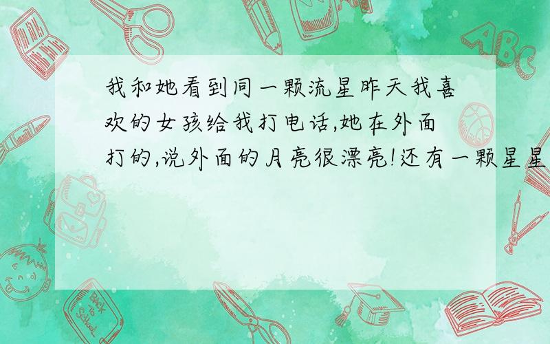 我和她看到同一颗流星昨天我喜欢的女孩给我打电话,她在外面打的,说外面的月亮很漂亮!还有一颗星星也很美!于是我也出去打了!