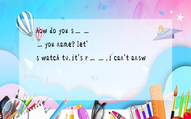 how do you s___you name?let's watch tv.it's r__.i can't answ