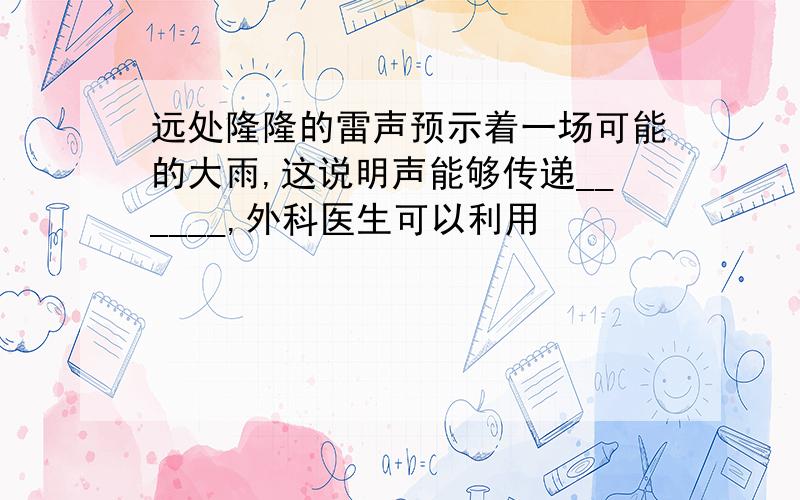 远处隆隆的雷声预示着一场可能的大雨,这说明声能够传递______,外科医生可以利用