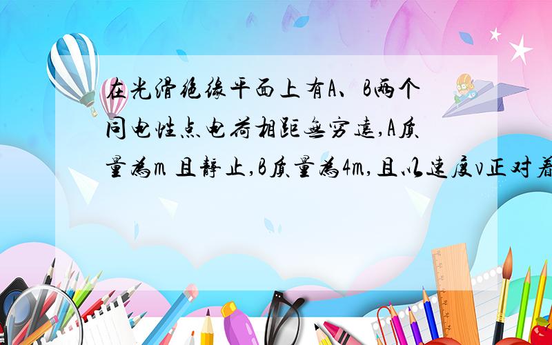 在光滑绝缘平面上有A、B两个同电性点电荷相距无穷远,A质量为m 且静止,B质量为4m,且以速度v正对着A运动