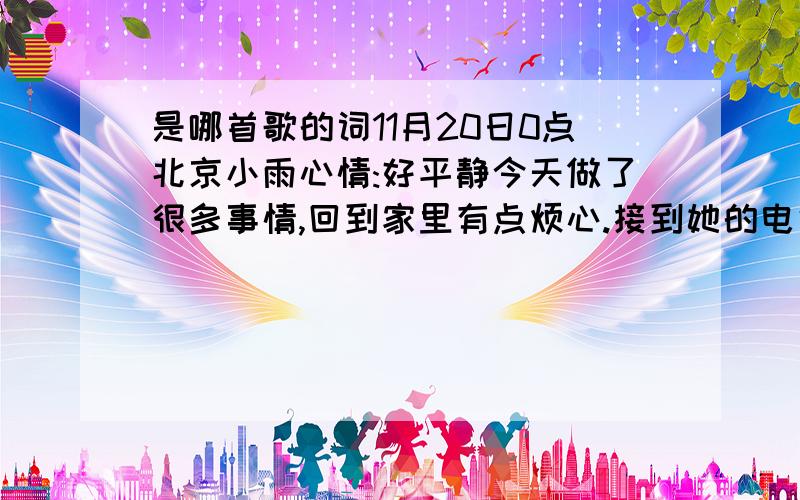 是哪首歌的词11月20日0点北京小雨心情:好平静今天做了很多事情,回到家里有点烦心.接到她的电话,我都没有使用好的语气.