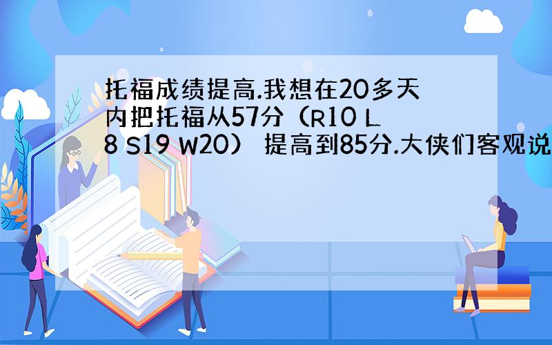 托福成绩提高.我想在20多天内把托福从57分（R10 L8 S19 W20） 提高到85分.大侠们客观说下有可能么?具体