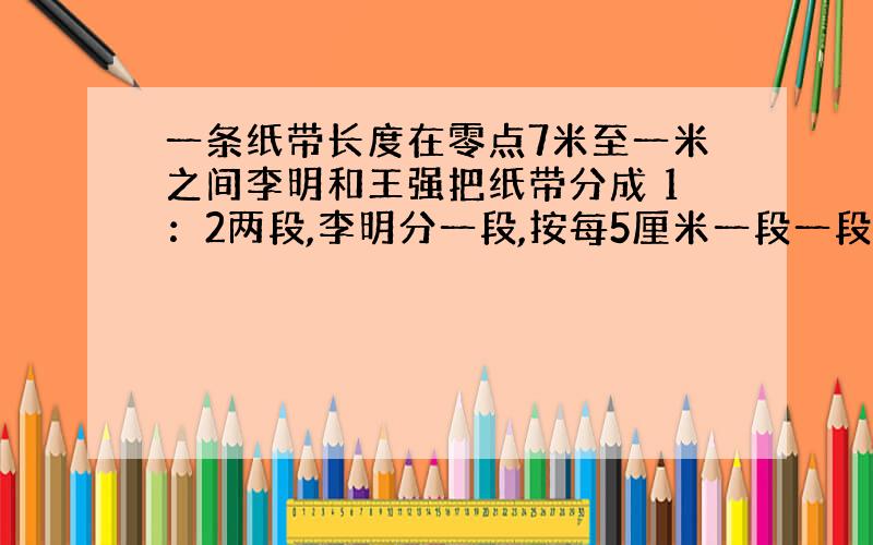 一条纸带长度在零点7米至一米之间李明和王强把纸带分成 1：2两段,李明分一段,按每5厘米一段一段截下