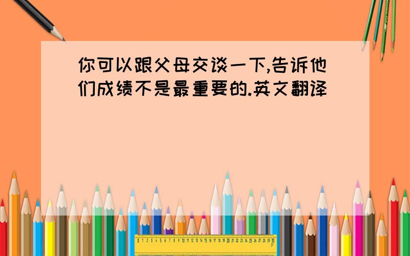 你可以跟父母交谈一下,告诉他们成绩不是最重要的.英文翻译