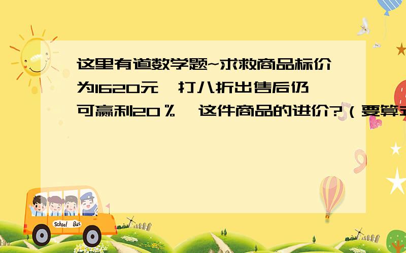 这里有道数学题~求救商品标价为1620元,打八折出售后仍可赢利20％,这件商品的进价?（要算式）谢叻