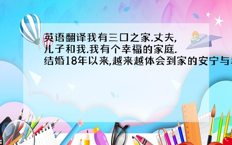 英语翻译我有三口之家.丈夫,儿子和我.我有个幸福的家庭.结婚18年以来,越来越体会到家的安宁与幸福!近一年来,我们经常晚