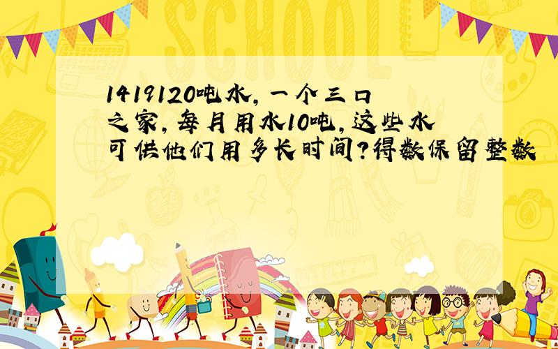 1419120吨水,一个三口之家,每月用水10吨,这些水可供他们用多长时间?得数保留整数