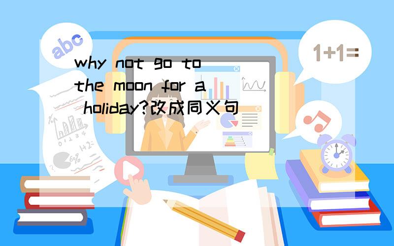 why not go to the moon for a holiday?改成同义句