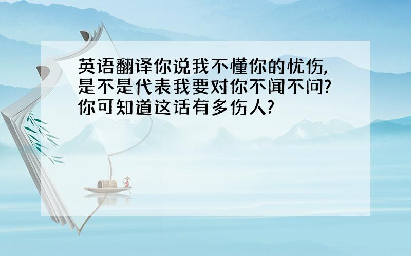 英语翻译你说我不懂你的忧伤,是不是代表我要对你不闻不问?你可知道这话有多伤人?