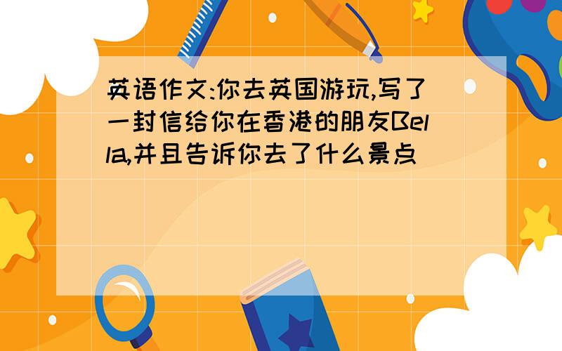 英语作文:你去英国游玩,写了一封信给你在香港的朋友Bella,并且告诉你去了什么景点