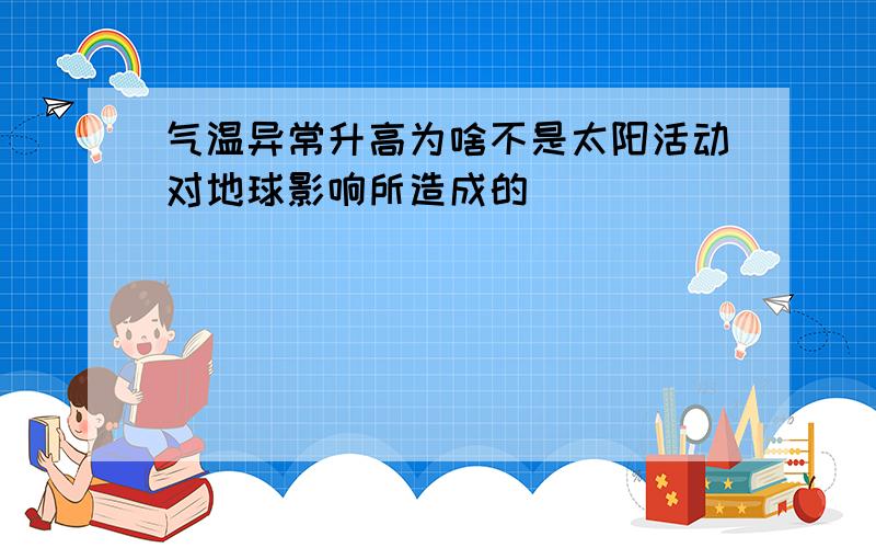 气温异常升高为啥不是太阳活动对地球影响所造成的