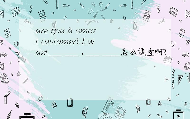 are you a smart customer?I want___ ___ ,___ ____怎么填空啊?