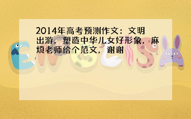 2014年高考预测作文：文明出游，塑造中华儿女好形象，麻烦老师给个范文，谢谢