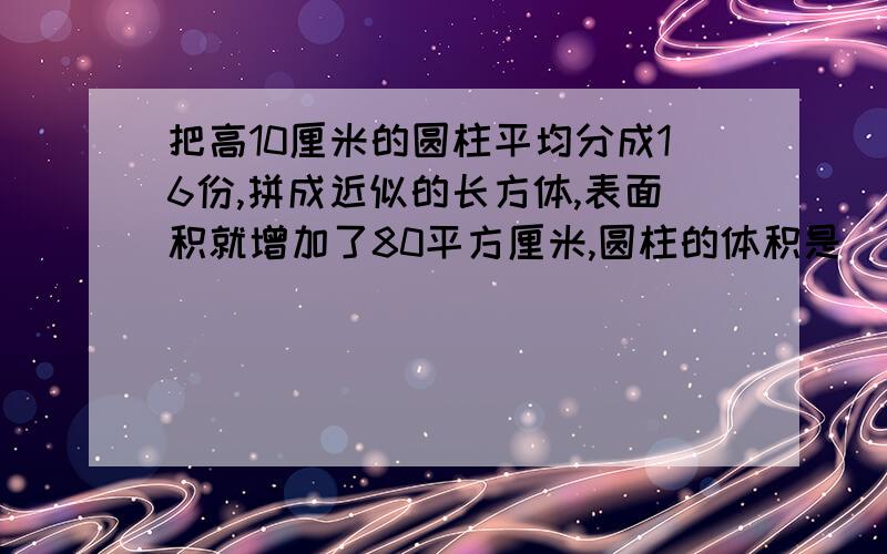 把高10厘米的圆柱平均分成16份,拼成近似的长方体,表面积就增加了80平方厘米,圆柱的体积是( )