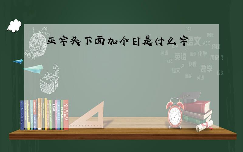 亚字头下面加个日是什么字