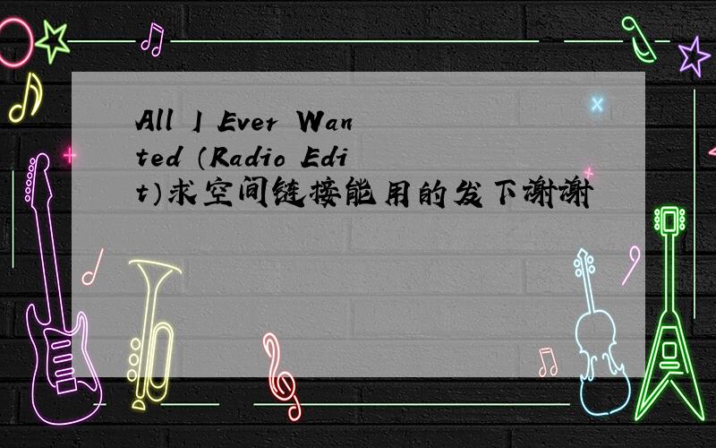 All I Ever Wanted （Radio Edit）求空间链接能用的发下谢谢