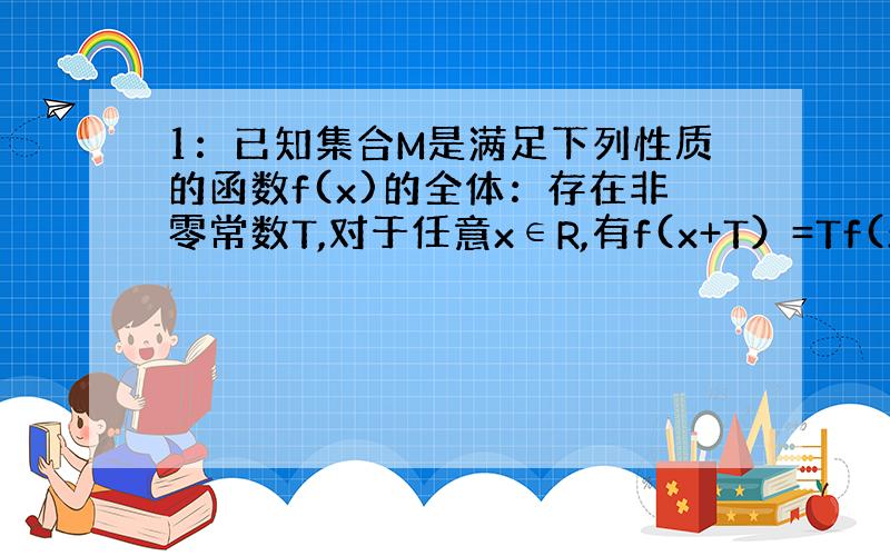 1：已知集合M是满足下列性质的函数f(x)的全体：存在非零常数T,对于任意x∈R,有f(x+T）=Tf(x)成立.试判断