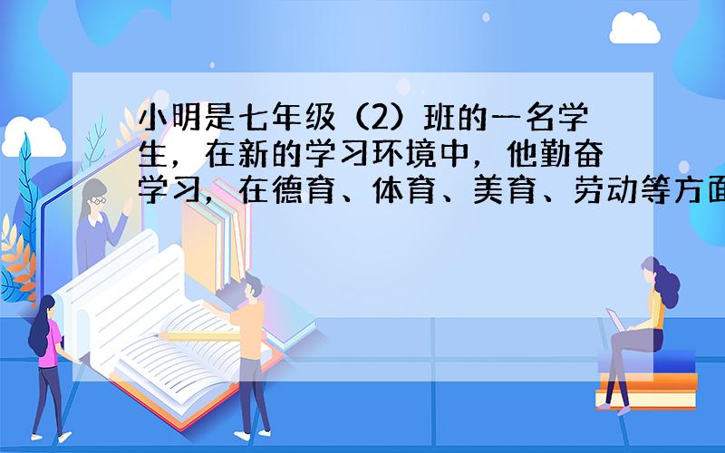 小明是七年级（2）班的一名学生，在新的学习环境中，他勤奋学习，在德育、体育、美育、劳动等方面都取得了较大的进步，得到了老