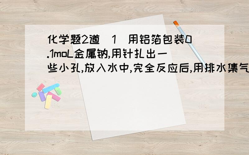 化学题2道（1）用铝箔包装0.1moL金属钠,用针扎出一些小孔,放入水中,完全反应后,用排水集气法收集产生的气体,则收集